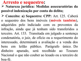 Arresto e sequestro:
 Natureza jurídica: Medidas assecuratórias da
possível indenização por conta do delito;
 Conceito: a) Sequestro: CPP: Art. 125.  Caberá 
o  sequestro  dos  bens  imóveis  (móveis também), 
adquiridos  pelo  indiciado  com  os  proventos  da 
infração,  ainda  que  já  tenham  sido  transferidos  a 
terceiro. Art. 133.  Transitada em julgado a sentença 
condenatória, o juiz, de ofício ou a requerimento do 
interessado,  determinará  a  avaliação  e  a  venda  dos 
bens  em  leilão  público.  Parágrafo  único.  Do 
dinheiro  apurado,  será  recolhido  ao  Tesouro 
Nacional o que não couber ao lesado ou a terceiro de 
boa-fé.
 