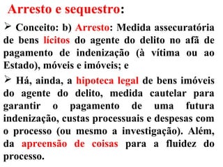 Arresto e sequestro:
 Conceito: b) Arresto: Medida assecuratória
de bens lícitos do agente do delito no afã de
pagamento de indenização (à vítima ou ao
Estado), móveis e imóveis; e
 Há, ainda, a hipoteca legal de bens imóveis
do agente do delito, medida cautelar para
garantir o pagamento de uma futura
indenização, custas processuais e despesas com
o processo (ou mesmo a investigação). Além,
da apreensão de coisas para a fluidez do
processo.
 
