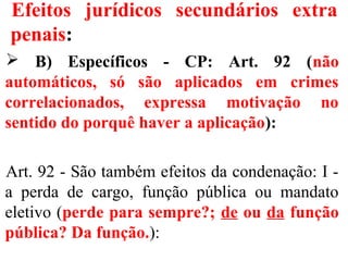 Efeitos jurídicos secundários extra
penais:
 B) Específicos - CP: Art. 92 (não
automáticos, só são aplicados em crimes
correlacionados, expressa motivação no
sentido do porquê haver a aplicação):
Art. 92 - São também efeitos da condenação: I -
a perda de cargo, função pública ou mandato
eletivo (perde para sempre?; de ou da função
pública? Da função.):
 