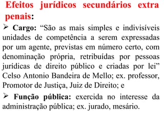 Efeitos jurídicos secundários extra
penais:
 Cargo: “São as mais simples e indivisíveis
unidades de competência a serem expressadas
por um agente, previstas em número certo, com
denominação própria, retribuídas por pessoas
jurídicas de direito público e criadas por lei”
Celso Antonio Bandeira de Mello; ex. professor,
Promotor de Justiça, Juiz de Direito; e
 Função pública: exercida no interesse da
administração pública; ex. jurado, mesário.
 