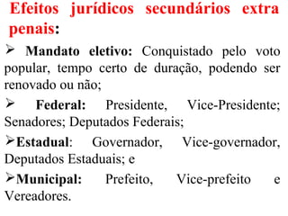 Efeitos jurídicos secundários extra
penais:
 Mandato eletivo: Conquistado pelo voto
popular, tempo certo de duração, podendo ser
renovado ou não;
 Federal: Presidente, Vice-Presidente;
Senadores; Deputados Federais;
Estadual: Governador, Vice-governador,
Deputados Estaduais; e
Municipal: Prefeito, Vice-prefeito e
Vereadores.
 