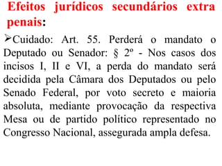 Efeitos jurídicos secundários extra
penais:
Cuidado: Art. 55. Perderá o mandato o
Deputado ou Senador: § 2º - Nos casos dos
incisos I, II e VI, a perda do mandato será
decidida pela Câmara dos Deputados ou pelo
Senado Federal, por voto secreto e maioria
absoluta, mediante provocação da respectiva
Mesa ou de partido político representado no
Congresso Nacional, assegurada ampla defesa.
 