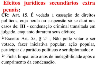 Efeitos jurídicos secundários extra
penais:
CR: Art. 15. É vedada a cassação de direitos
políticos, cuja perda ou suspensão só se dará nos
casos de: III - condenação criminal transitada em
julgado, enquanto durarem seus efeitos;
Exceto: Art. 55, § 2º ; Não pode votar e ser
votado, fazer iniciativa popular, ação popular,
participar de partidos políticos e ser diplomado; e
 Ficha limpa: oito anos de inelegibilidade após o
cumprimento da condenação.
 