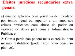 Efeitos jurídicos secundários extra
penais:
a) quando aplicada pena privativa de liberdade
por tempo igual ou superior a um ano, nos
crimes praticados com abuso de poder ou
violação de dever para com a Administração
Pública; e
 Com a perda não poderá mais exercê-lo, nem
mesmo reabilitado (pode fazer novo concurso
público).
 