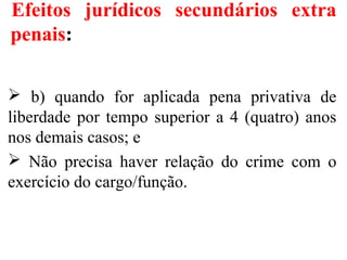 Efeitos jurídicos secundários extra
penais:
 b) quando for aplicada pena privativa de
liberdade por tempo superior a 4 (quatro) anos
nos demais casos; e
 Não precisa haver relação do crime com o
exercício do cargo/função.
 