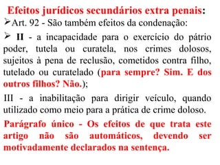 Efeitos jurídicos secundários extra penais:
Art. 92 - São também efeitos da condenação:
 II - a incapacidade para o exercício do pátrio
poder, tutela ou curatela, nos crimes dolosos,
sujeitos à pena de reclusão, cometidos contra filho,
tutelado ou curatelado (para sempre? Sim. E dos
outros filhos? Não.);
III - a inabilitação para dirigir veículo, quando
utilizado como meio para a prática de crime doloso.
Parágrafo único - Os efeitos de que trata este
artigo não são automáticos, devendo ser
motivadamente declarados na sentença.
 