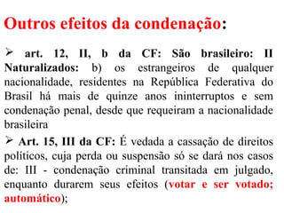 Outros efeitos da condenação:
 art. 12, II, b da CF: São brasileiro: II
Naturalizados: b) os estrangeiros de qualquer
nacionalidade, residentes na República Federativa do
Brasil há mais de quinze anos ininterruptos e sem
condenação penal, desde que requeiram a nacionalidade
brasileira
 Art. 15, III da CF: É vedada a cassação de direitos
políticos, cuja perda ou suspensão só se dará nos casos
de: III - condenação criminal transitada em julgado,
enquanto durarem seus efeitos (votar e ser votado;
automático);
 