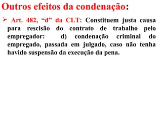 Outros efeitos da condenação:
 Art. 482, “d” da CLT: Constituem justa causa
para rescisão do contrato de trabalho pelo
empregador: d) condenação criminal do
empregado, passada em julgado, caso não tenha
havido suspensão da execução da pena.
 