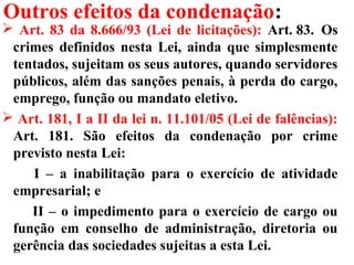 Outros efeitos da condenação:
 Art. 83 da 8.666/93 (Lei de licitações): Art. 83. Os
crimes definidos nesta Lei, ainda que simplesmente
tentados, sujeitam os seus autores, quando servidores
públicos, além das sanções penais, à perda do cargo,
emprego, função ou mandato eletivo.
 Art. 181, I a II da lei n. 11.101/05 (Lei de falências):
Art. 181. São efeitos da condenação por crime
previsto nesta Lei:
I – a inabilitação para o exercício de atividade
empresarial; e
II – o impedimento para o exercício de cargo ou
função em conselho de administração, diretoria ou
gerência das sociedades sujeitas a esta Lei.
 