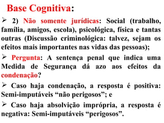 Base Cognitiva:
 2) Não somente jurídicas: Social (trabalho,
família, amigos, escola), psicológica, física e tantas
outras (Discussão criminológica: talvez, sejam os
efeitos mais importantes nas vidas das pessoas);
 Pergunta: A sentença penal que indica uma
Medida de Segurança dá azo aos efeitos da
condenação?
 Caso haja condenação, a resposta é positiva:
Semi-imputáveis “não perigosos”; e
 Caso haja absolvição imprópria, a resposta é
negativa: Semi-imputáveis “perigosos”.
 