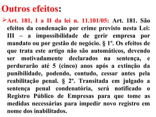 Outros efeitos:
Art. 181, I a II da lei n. 11.101/05: Art. 181. São
efeitos da condenação por crime previsto nesta Lei:
III – a impossibilidade de gerir empresa por
mandato ou por gestão de negócio. § 1º. Os efeitos de
que trata este artigo não são automáticos, devendo
ser motivadamente declarados na sentença, e
perdurarão até 5 (cinco) anos após a extinção da
punibilidade, podendo, contudo, cessar antes pela
reabilitação penal. § 2º. Transitada em julgado a
sentença penal condenatória, será notificado o
Registro Público de Empresas para que tome as
medidas necessárias para impedir novo registro em
nome dos inabilitados.
 