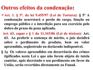 Outros efeitos da condenação:
Art. 1. § 5º. da lei 9.455/97 (Lei de Tortura): § 5º A
condenação acarretará a perda do cargo, função ou
emprego público e a interdição para seu exercício pelo
dobro do prazo da pena aplicada.
Art. 63, caput e § 1 da 11.343/06 (Lei de tóxicos): Art.
63. Ao proferir a sentença de mérito, o juiz decidirá
sobre o perdimento do produto, bem ou valor
apreendido, seqüestrado ou declarado indisponível.
§ 1o Os valores apreendidos em decorrência dos crimes
tipificados nesta Lei e que não forem objeto de tutela
cautelar, após decretado o seu perdimento em favor da
União, serão revertidos diretamente ao Funad.
 