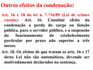 Outros efeitos da condenação:
Art. 16 e 18 da lei n. 7.716/89 (Lei de crimes
raciais): Art. 16. Constitui efeito da
condenação a perda do cargo ou função
pública, para o servidor público, e a suspensão
do funcionamento do estabelecimento
particular por prazo não superior a três
meses.
Art. 18. Os efeitos de que tratam os arts. 16 e 17
desta Lei não são automáticos, devendo ser
motivadamente declarados na sentença.
 