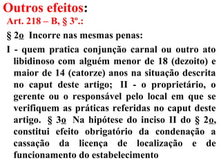 Outros efeitos:
Art. 218 – B, § 3º.:
§ 2o Incorre nas mesmas penas:
I - quem pratica conjunção carnal ou outro ato
libidinoso com alguém menor de 18 (dezoito) e
maior de 14 (catorze) anos na situação descrita
no caput deste artigo; II - o proprietário, o
gerente ou o responsável pelo local em que se
verifiquem as práticas referidas no caput deste
artigo. § 3o Na hipótese do inciso II do § 2o,
constitui efeito obrigatório da condenação a
cassação da licença de localização e de
funcionamento do estabelecimento
 