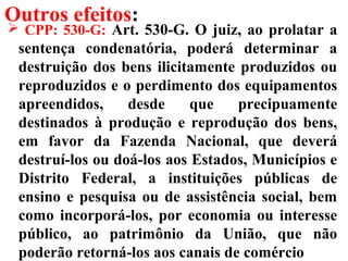 Outros efeitos:
 CPP: 530-G: Art. 530-G. O juiz, ao prolatar a
sentença condenatória, poderá determinar a
destruição dos bens ilicitamente produzidos ou
reproduzidos e o perdimento dos equipamentos
apreendidos, desde que precipuamente
destinados à produção e reprodução dos bens,
em favor da Fazenda Nacional, que deverá
destruí-los ou doá-los aos Estados, Municípios e
Distrito Federal, a instituições públicas de
ensino e pesquisa ou de assistência social, bem
como incorporá-los, por economia ou interesse
público, ao patrimônio da União, que não
poderão retorná-los aos canais de comércio
 
