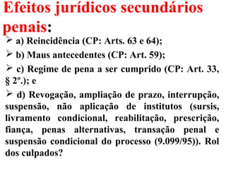 Efeitos jurídicos secundários
penais:
 a) Reincidência (CP: Arts. 63 e 64);
 b) Maus antecedentes (CP: Art. 59);
 c) Regime de pena a ser cumprido (CP: Art. 33,
§ 2º.); e
 d) Revogação, ampliação de prazo, interrupção,
suspensão, não aplicação de institutos (sursis,
livramento condicional, reabilitação, prescrição,
fiança, penas alternativas, transação penal e
suspensão condicional do processo (9.099/95)). Rol
dos culpados?
 