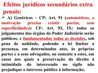 Efeitos jurídicos secundários extra
penais:
 A) Genéricos – CP: Art. 91 (automáticos, a
motivação precisa existir porém, sem
especificidades): CF: Art. 93, IX: todos os
julgamentos dos órgãos do Poder Judiciário serão
públicos, e fundamentadas todas as decisões, sob
pena de nulidade, podendo a lei limitar a
presença, em determinados atos, às próprias
partes e a seus advogados, ou somente a estes, em
casos nos quais a preservação do direito à
intimidade do interessado no sigilo não
prejudique o interesse público à informação;
 