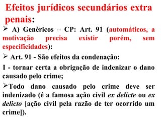 Efeitos jurídicos secundários extra
penais:
 A) Genéricos – CP: Art. 91 (automáticos, a
motivação precisa existir porém, sem
especificidades):
 Art. 91 - São efeitos da condenação:
I - tornar certa a obrigação de indenizar o dano
causado pelo crime;
Todo dano causado pelo crime deve ser
indenizado (é a famosa ação civil ex delicte ou ex
delicto [ação civil pela razão de ter ocorrido um
crime]).
 