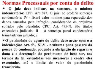 Normas Processuais por conta do delito
 O juiz deve indicar, na sentença, o mínimo
indenizatório: CPP: Art. 387. O juiz, ao proferir sentença
condenatória: IV - fixará valor mínimo para reparação dos
danos causados pela infração, considerando os prejuízos
sofridos pelo ofendido; CPC: Art. 475-N. São títulos
executivos judiciais: II – a sentença penal condenatória
transitada em julgado; e
O patrimônio do agente do delito deve arcar com o a
indenização: Art. 5º., XLV - nenhuma pena passará da
pessoa do condenado, podendo a obrigação de reparar o
dano e a decretação do perdimento de bens ser, nos
termos da lei, estendidas aos sucessores e contra eles
executadas, até o limite do valor do patrimônio
transferido.
 