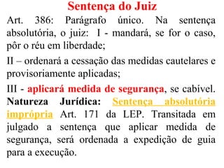 Sentença do Juiz
Art. 386: Parágrafo único. Na sentença
absolutória, o juiz: I - mandará, se for o caso,
pôr o réu em liberdade;
II – ordenará a cessação das medidas cautelares e
provisoriamente aplicadas;
III - aplicará medida de segurança, se cabível.
Natureza Jurídica: Sentença absolutória
imprópria Art. 171 da LEP. Transitada em
julgado a sentença que aplicar medida de
segurança, será ordenada a expedição de guia
para a execução.
 