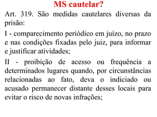 MS cautelar?
Art. 319. São medidas cautelares diversas da
prisão:
I - comparecimento periódico em juízo, no prazo
e nas condições fixadas pelo juiz, para informar
e justificar atividades;
II - proibição de acesso ou frequência a
determinados lugares quando, por circunstâncias
relacionadas ao fato, deva o indiciado ou
acusado permanecer distante desses locais para
evitar o risco de novas infrações;
 