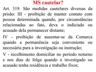 MS cautelar?
Art. 319. São medidas cautelares diversas da
prisão: III - proibição de manter contato com
pessoa determinada quando, por circunstâncias
relacionadas ao fato, deva o indiciado ou
acusado dela permanecer distante;
IV - proibição de ausentar-se da Comarca
quando a permanência seja conveniente ou
necessária para a investigação ou instrução;
V - recolhimento domiciliar no período noturno
e nos dias de folga quando o investigado ou
acusado tenha residência e trabalho fixos;
 