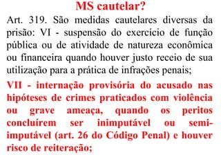 MS cautelar?
Art. 319. São medidas cautelares diversas da
prisão: VI - suspensão do exercício de função
pública ou de atividade de natureza econômica
ou financeira quando houver justo receio de sua
utilização para a prática de infrações penais;
VII - internação provisória do acusado nas
hipóteses de crimes praticados com violência
ou grave ameaça, quando os peritos
concluírem ser inimputável ou semi-
imputável (art. 26 do Código Penal) e houver
risco de reiteração;
 