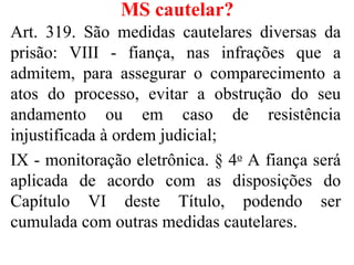 MS cautelar?
Art. 319. São medidas cautelares diversas da
prisão: VIII - fiança, nas infrações que a
admitem, para assegurar o comparecimento a
atos do processo, evitar a obstrução do seu
andamento ou em caso de resistência
injustificada à ordem judicial;
IX - monitoração eletrônica. § 4o A fiança será
aplicada de acordo com as disposições do
Capítulo VI deste Título, podendo ser
cumulada com outras medidas cautelares.
 