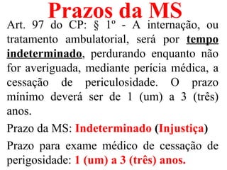 Prazos da internação, ou
Art. 97 do CP: § 1º - A
                        MS
tratamento ambulatorial, será por tempo
indeterminado, perdurando enquanto não
for averiguada, mediante perícia médica, a
cessação de periculosidade. O prazo
mínimo deverá ser de 1 (um) a 3 (três)
anos.
Prazo da MS: Indeterminado (Injustiça)
Prazo para exame médico de cessação de
perigosidade: 1 (um) a 3 (três) anos.
 
