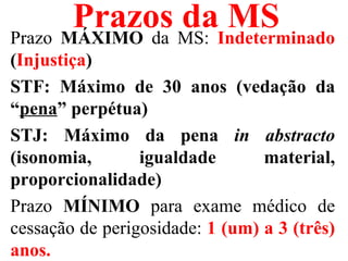Prazos MS: Indeterminado
Prazo MÁXIMO da
                da MS
(Injustiça)
STF: Máximo de 30 anos (vedação da
“pena” perpétua)
STJ: Máximo da pena in abstracto
(isonomia,       igualdade       material,
proporcionalidade)
Prazo MÍNIMO para exame médico de
cessação de perigosidade: 1 (um) a 3 (três)
anos.
 