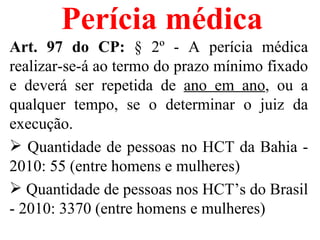 Perícia médica
Art. 97 do CP: § 2º - A perícia médica
realizar-se-á ao termo do prazo mínimo fixado
e deverá ser repetida de ano em ano, ou a
qualquer tempo, se o determinar o juiz da
execução.
 Quantidade de pessoas no HCT da Bahia -
2010: 55 (entre homens e mulheres)
 Quantidade de pessoas nos HCT’s do Brasil
- 2010: 3370 (entre homens e mulheres)
 