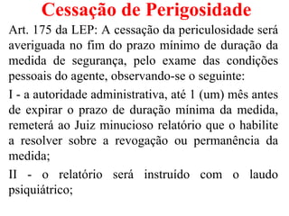 Cessação de Perigosidade
Art. 175 da LEP: A cessação da periculosidade será
averiguada no fim do prazo mínimo de duração da
medida de segurança, pelo exame das condições
pessoais do agente, observando-se o seguinte:
I - a autoridade administrativa, até 1 (um) mês antes
de expirar o prazo de duração mínima da medida,
remeterá ao Juiz minucioso relatório que o habilite
a resolver sobre a revogação ou permanência da
medida;
II - o relatório será instruído com o laudo
psiquiátrico;
 
