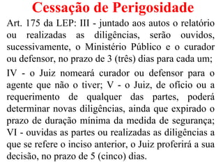Cessação de Perigosidade
Art. 175 da LEP: III - juntado aos autos o relatório
ou realizadas as diligências, serão ouvidos,
sucessivamente, o Ministério Público e o curador
ou defensor, no prazo de 3 (três) dias para cada um;
IV - o Juiz nomeará curador ou defensor para o
agente que não o tiver; V - o Juiz, de ofício ou a
requerimento de qualquer das partes, poderá
determinar novas diligências, ainda que expirado o
prazo de duração mínima da medida de segurança;
VI - ouvidas as partes ou realizadas as diligências a
que se refere o inciso anterior, o Juiz proferirá a sua
decisão, no prazo de 5 (cinco) dias.
 