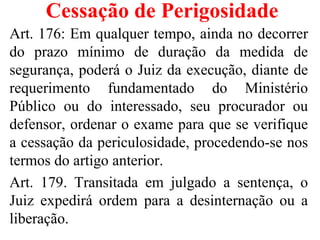 Cessação de Perigosidade
Art. 176: Em qualquer tempo, ainda no decorrer
do prazo mínimo de duração da medida de
segurança, poderá o Juiz da execução, diante de
requerimento fundamentado do Ministério
Público ou do interessado, seu procurador ou
defensor, ordenar o exame para que se verifique
a cessação da periculosidade, procedendo-se nos
termos do artigo anterior.
Art. 179. Transitada em julgado a sentença, o
Juiz expedirá ordem para a desinternação ou a
liberação.
 