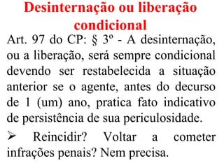 Desinternação ou liberação
          condicional
Art. 97 do CP: § 3º - A desinternação,
ou a liberação, será sempre condicional
devendo ser restabelecida a situação
anterior se o agente, antes do decurso
de 1 (um) ano, pratica fato indicativo
de persistência de sua periculosidade.
 Reincidir? Voltar a cometer
infrações penais? Nem precisa.
 