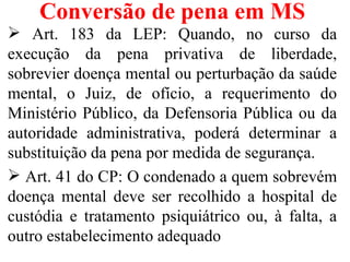 Conversão de pena em MS
 Art. 183 da LEP: Quando, no curso da
execução da pena privativa de liberdade,
sobrevier doença mental ou perturbação da saúde
mental, o Juiz, de ofício, a requerimento do
Ministério Público, da Defensoria Pública ou da
autoridade administrativa, poderá determinar a
substituição da pena por medida de segurança.
 Art. 41 do CP: O condenado a quem sobrevém
doença mental deve ser recolhido a hospital de
custódia e tratamento psiquiátrico ou, à falta, a
outro estabelecimento adequado
 
