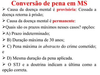 Conversão de pena em MS
 Causa da doença mental é provisória: Cessada a
doença retorna à prisão;
 Causa da doença mental é permanente:
Quais são os prazos máximos nesses casos? opções:
A) Prazo indeterminado;
 B) Duração máxima de 30 anos;
 C) Pena máxima in abstracto do crime cometido;
e
 D) Mesma duração da pena aplicada.
 O STJ e a doutrina indicam a última como a
opção correta.
 