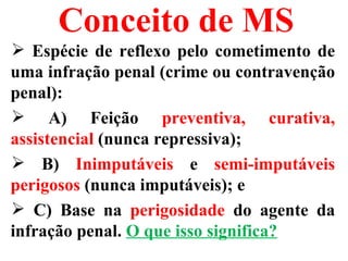 Conceito de MS
 Espécie de reflexo pelo cometimento de
uma infração penal (crime ou contravenção
penal):
 A) Feição preventiva, curativa,
assistencial (nunca repressiva);
 B) Inimputáveis e semi-imputáveis
perigosos (nunca imputáveis); e
 C) Base na perigosidade do agente da
infração penal. O que isso significa?
 