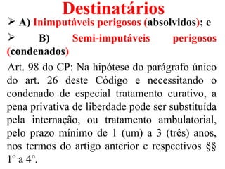 Destinatários
 A) Inimputáveis perigosos (absolvidos); e
        B)    Semi-imputáveis        perigosos
(condenados)
Art. 98 do CP: Na hipótese do parágrafo único
do art. 26 deste Código e necessitando o
condenado de especial tratamento curativo, a
pena privativa de liberdade pode ser substituída
pela internação, ou tratamento ambulatorial,
pelo prazo mínimo de 1 (um) a 3 (três) anos,
nos termos do artigo anterior e respectivos §§
1º a 4º.
 