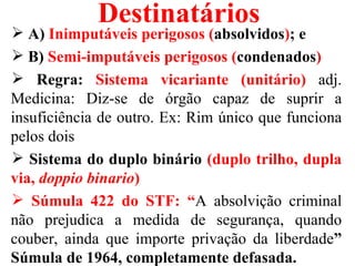 Destinatários
 A) Inimputáveis perigosos (absolvidos); e
 B) Semi-imputáveis perigosos (condenados)
 Regra: Sistema vicariante (unitário) adj.
Medicina: Diz-se de órgão capaz de suprir a
insuficiência de outro. Ex: Rim único que funciona
pelos dois
 Sistema do duplo binário (duplo trilho, dupla
via, doppio binario)
 Súmula 422 do STF: “A absolvição criminal
não prejudica a medida de segurança, quando
couber, ainda que importe privação da liberdade”
Súmula de 1964, completamente defasada.
 