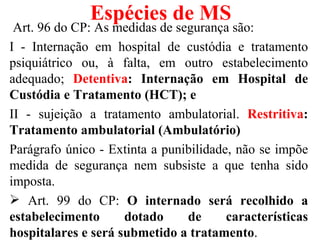Espécies de MS
 Art. 96 do CP: As medidas de segurança são:
I - Internação em hospital de custódia e tratamento
psiquiátrico ou, à falta, em outro estabelecimento
adequado; Detentiva: Internação em Hospital de
Custódia e Tratamento (HCT); e
II - sujeição a tratamento ambulatorial. Restritiva:
Tratamento ambulatorial (Ambulatório)
Parágrafo único - Extinta a punibilidade, não se impõe
medida de segurança nem subsiste a que tenha sido
imposta.
 Art. 99 do CP: O internado será recolhido a
estabelecimento      dotado     de      características
hospitalares e será submetido a tratamento.
 
