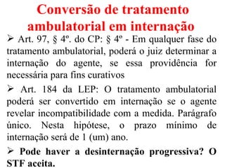 Conversão de tratamento
    ambulatorial em internação
 Art. 97, § 4º. do CP: § 4º - Em qualquer fase do
tratamento ambulatorial, poderá o juiz determinar a
internação do agente, se essa providência for
necessária para fins curativos
 Art. 184 da LEP: O tratamento ambulatorial
poderá ser convertido em internação se o agente
revelar incompatibilidade com a medida. Parágrafo
único. Nesta hipótese, o prazo mínimo de
internação será de 1 (um) ano.
 Pode haver a desinternação progressiva? O
STF aceita.
 