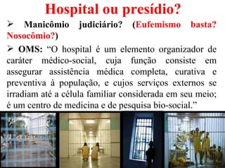 Hospital ou presídio?
 Manicômio judiciário? (Eufemismo basta?
Nosocômio?)
 OMS: “O hospital é um elemento organizador de
caráter médico-social, cuja função consiste em
assegurar assistência médica completa, curativa e
preventiva à população, e cujos serviços externos se
irradiam até a célula familiar considerada em seu meio;
é um centro de medicina e de pesquisa bio-social.”
 
