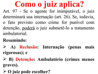 Como o juiz aplica?
Art. 97 - Se o agente for inimputável, o juiz
determinará sua internação (art. 26). Se, todavia,
o fato previsto como crime for punível com
detenção, poderá o juiz submetê-lo a tratamento
ambulatorial.
Resumindo:
 A) Reclusão: Internação (penas mais
rigorosas); e
 B) Detenção: Ambulatório (crimes menos
graves).
 O juiz pode escolher?
 