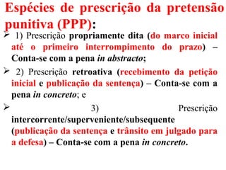 Espécies de prescrição da pretensão
punitiva (PPP):
 1) Prescrição propriamente dita (do marco inicial
até o primeiro interrompimento do prazo) –
Conta-se com a pena in abstracto;
 2) Prescrição retroativa (recebimento da petição
inicial e publicação da sentença) – Conta-se com a
pena in concreto; e
 3) Prescrição
intercorrente/superveniente/subsequente
(publicação da sentença e trânsito em julgado para
a defesa) – Conta-se com a pena in concreto.
 