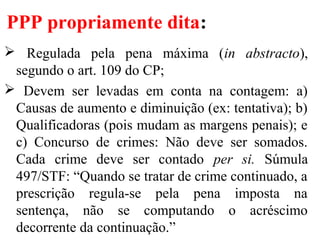 PPP propriamente dita:
 Regulada pela pena máxima (in abstracto),
segundo o art. 109 do CP;
 Devem ser levadas em conta na contagem: a)
Causas de aumento e diminuição (ex: tentativa); b)
Qualificadoras (pois mudam as margens penais); e
c) Concurso de crimes: Não deve ser somados.
Cada crime deve ser contado per si. Súmula
497/STF: “Quando se tratar de crime continuado, a
prescrição regula-se pela pena imposta na
sentença, não se computando o acréscimo
decorrente da continuação.”
 