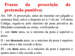 Prazos da prescrição da
pretensão punitiva:
Art. 109. A prescrição, antes de transitar em julgado a
sentença final, salvo o disposto no § 1o
do art. 110 deste
Código, regula-se pelo máximo da pena privativa de
liberdade cominada ao crime, verificando-se:
I - em vinte anos, se o máximo da pena é superior a
doze;
II - em dezesseis anos, se o máximo da pena é superior
a oito anos e não excede a doze;
III - em doze anos, se o máximo da pena é superior a
quatro anos e não excede a oito;
 