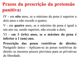 Prazos da prescrição da pretensão
punitiva:
IV - em oito anos, se o máximo da pena é superior a
dois anos e não excede a quatro;
V - em quatro anos, se o máximo da pena é igual a
um ano ou, sendo superior, não excede a dois;
VI - em 3 (três) anos, se o máximo da pena é
inferior a 1 (um) ano.
Prescrição das penas restritivas de direito:
Parágrafo único - Aplicam-se às penas restritivas de
direito os mesmos prazos previstos para as privativas
de liberdade.
 