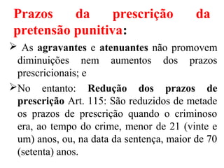 Prazos da prescrição da
pretensão punitiva:
 As agravantes e atenuantes não promovem
diminuições nem aumentos dos prazos
prescricionais; e
No entanto: Redução dos prazos de
prescrição Art. 115: São reduzidos de metade
os prazos de prescrição quando o criminoso
era, ao tempo do crime, menor de 21 (vinte e
um) anos, ou, na data da sentença, maior de 70
(setenta) anos.
 