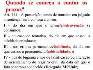 Quando se começa a contar os
prazos?
Art. 111 - A prescrição, antes de transitar em julgado
a sentença final, começa a correr:
I - do dia em que o crime/contravenção se
consumou;
II - no caso de tentativa, do dia em que cessou a
atividade criminosa;
III - nos crimes permanentes/habituais, do dia em
que cessou a permanência/habitualidade; e
IV - nos de bigamia e nos de falsificação ou alteração
de assentamento do registro civil, da data em que o
fato se tornou conhecido (Delegado/MP/Juiz).
 